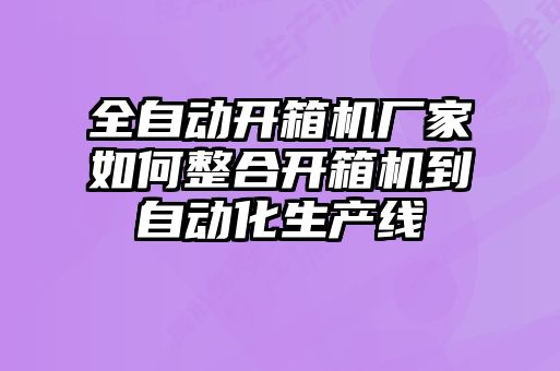 全自動開箱機廠家如何整合開箱機到自動化生產線