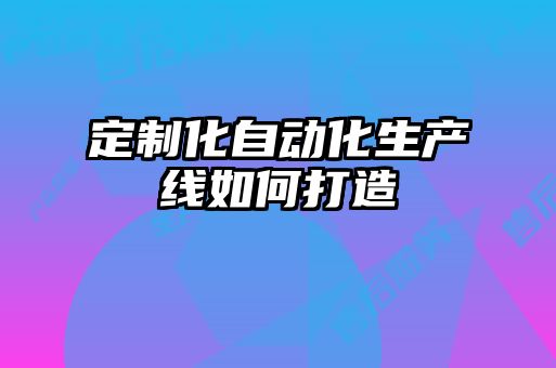 定制化自動(dòng)化生產(chǎn)線如何打造