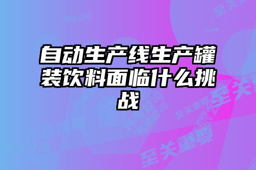 自動(dòng)生產(chǎn)線生產(chǎn)罐裝飲料面臨什么挑戰(zhàn)