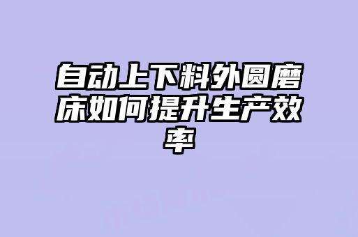 自動(dòng)上下料外圓磨床如何提升生產(chǎn)效率