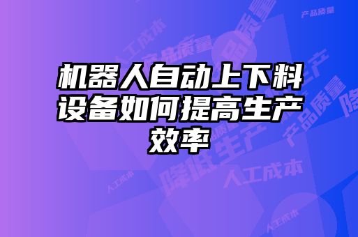 機(jī)器人自動(dòng)上下料設(shè)備如何提高生產(chǎn)效率