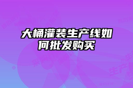大桶灌裝生產(chǎn)線如何批發(fā)購買